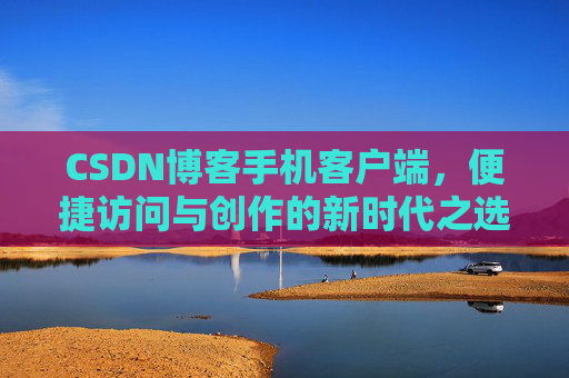 CSDN博客手机客户端,便捷访问与创作的新时代之选 CSDN博客手机客户端,便捷访问与创作的新时代之选