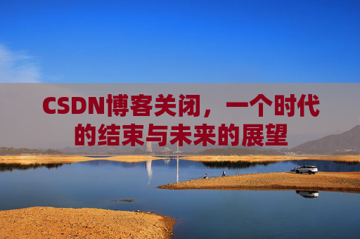 CSDN博客关闭，一个时代的结束与未来的展望